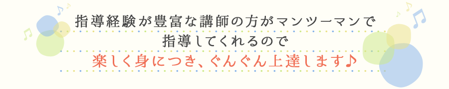 指導経験が豊富な講師の方がマンツーマンで指導してくれるので楽しく身につき、ぐんぐん上達します♪