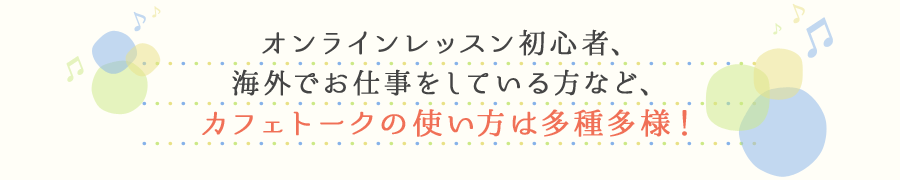 オンラインレッスン初心者、海外でお仕事をしている方など、カフェトークの使い方は多種多様!