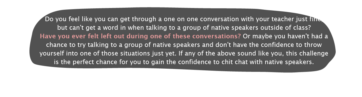 
						Do you feel like you can get through a one on one conversation with your teacher just fine, but can't get a word in when talking to a group of native speakers outside of class?Have you ever felt left out during one of these conversations? Or maybe you haven't had a chance to try talking to a group of native speakers and don't have the confidence to throw yourself into one of those situations just yet. If any of the above sound like you, this challenge is the perfect chance for you to gain the confidence to chit chat with native speakers.