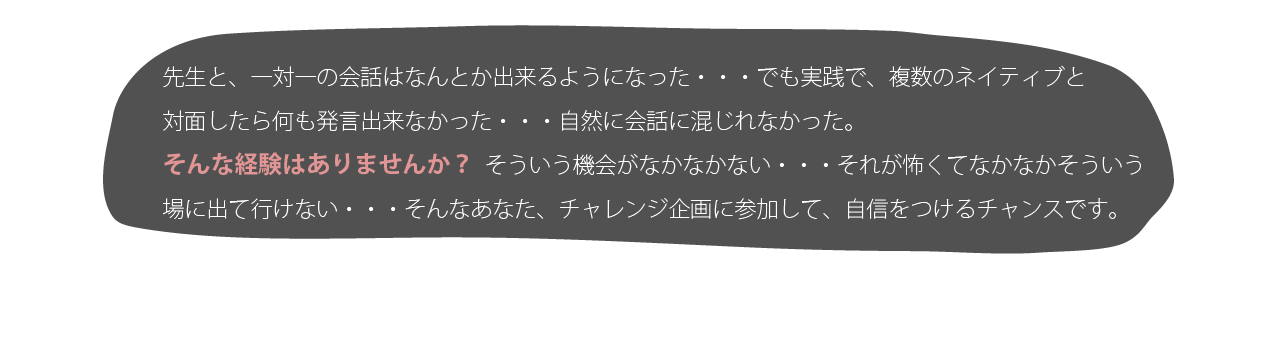 
						先生と、一対一の会話はなんとか出来るようになった・・・でも実践で、複数のネイティブと対面したら何も発言出来なかった・・・自然に会話に混じれなかった。そんな経験はありませんか？そういう機会がなかなかない・・・それご怖くてなかなかそういう場に出て行けない・・・そんなあなたにも、チャレンジ企画に参加して、自信をつけるチャンスです。