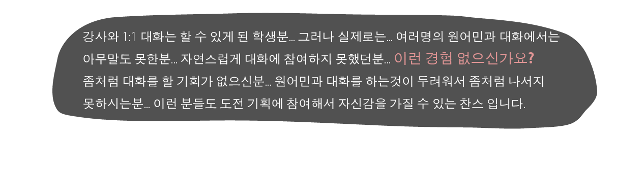 
						강사와 1:1 대화는 할 수 있게 된 학생분..그러나 실제로는... 여러명의 원어민과 대화에서는 아무말도 못한분.. 자연스럽게 대화에 참여하지 못했던분... 이런 경험 없으신가요? 좀처럼 대화를 할 기회가 없으신분.. 원어민과 대화를 하는것이 두려워서 좀처럼 나서지 못하시는분... 이런 분들도 도전 기획에 참여해서 자신감을 가질 수 있는 찬스 입니다.