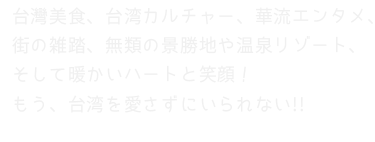 台灣美食、台湾カルチャー、華流エンタメ、街の雑踏、無類の景勝地や温泉リゾート、そして暖かいハートと笑顔！もう、台湾を愛さずにいられない!!