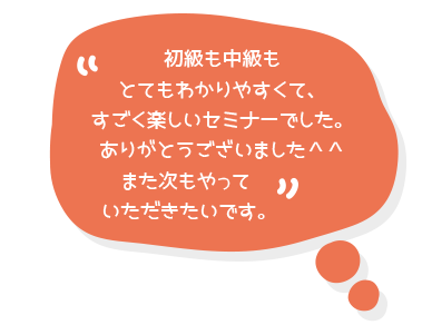 初級も中級もとてもわかりやすくて、すごく楽しいセミナーでした。ありがとうございました＾＾また次もやっていただきたいです。