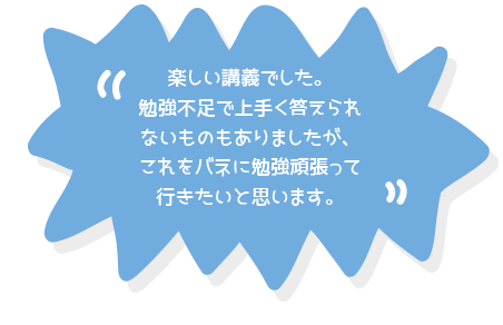 楽しい講義でした。勉強不足で上手く答えられないものもありましたが、これをバネに勉強頑張って行きたいと思います。