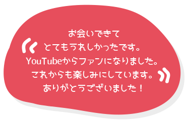 お会いできてとてもうれしかったです。YouTubeからファンになりました。これからも楽しみにしています。ありがとうございました！