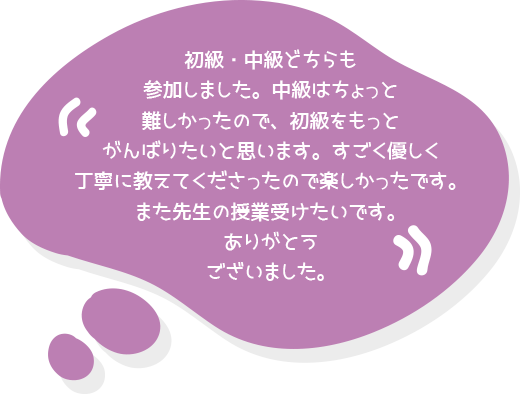 初級・中級どちらも参加しました。中級はちょっと難しかったので、初級をもっとがんばりたいと思います。すごく優しく丁寧に教えてくださったので楽しかったです。また先生の授業受けたいです。ありがとうございました。